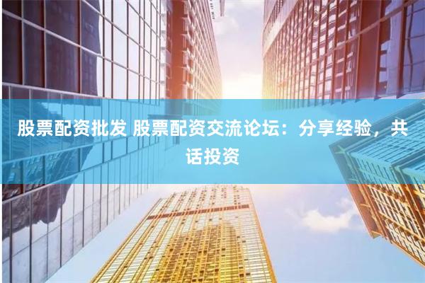 股票配资批发 股票配资交流论坛：分享经验，共话投资